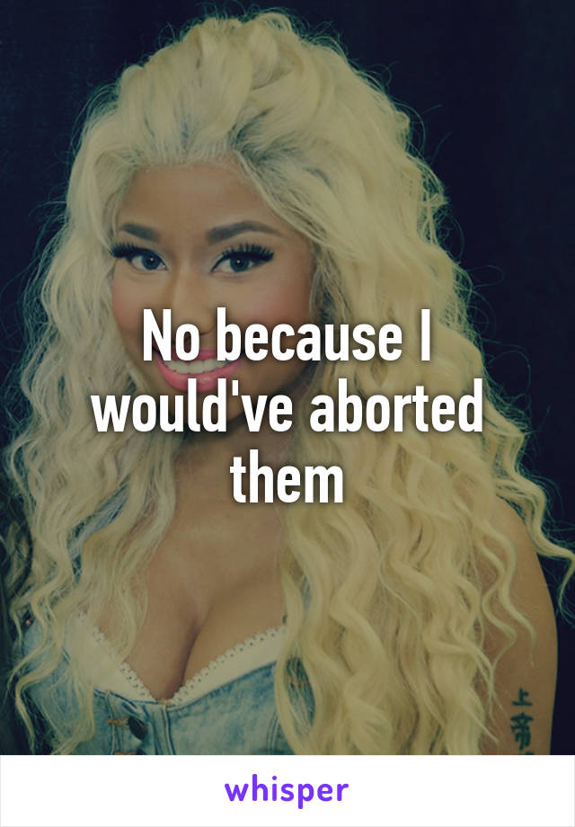 No because I would've aborted them