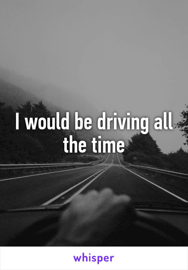 I would be driving all the time