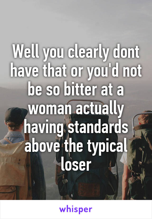 Well you clearly dont have that or you'd not be so bitter at a woman actually having standards above the typical loser