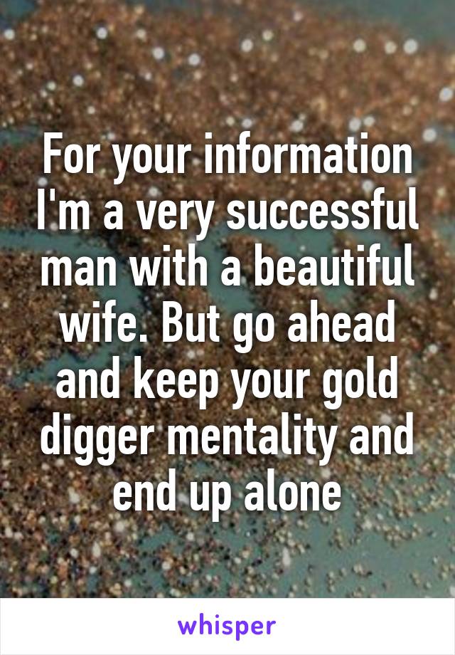 For your information I'm a very successful man with a beautiful wife. But go ahead and keep your gold digger mentality and end up alone