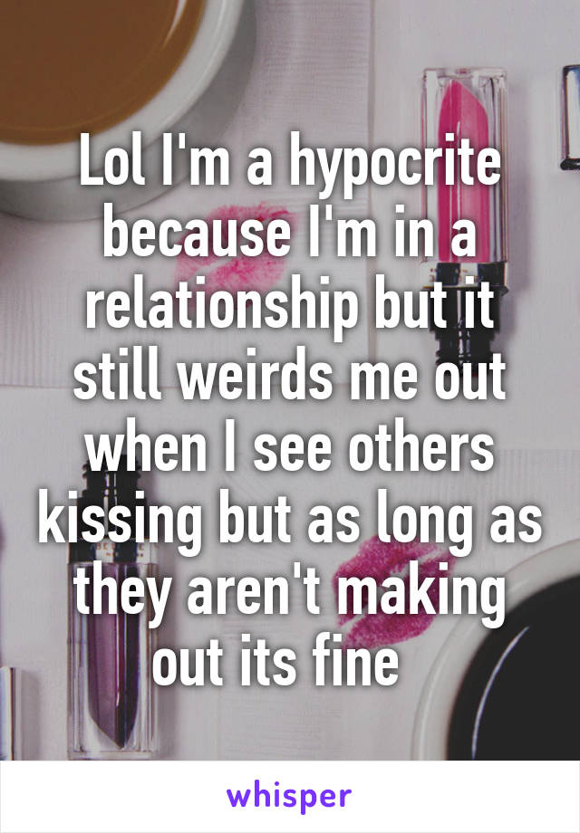 Lol I'm a hypocrite because I'm in a relationship but it still weirds me out when I see others kissing but as long as they aren't making out its fine  
