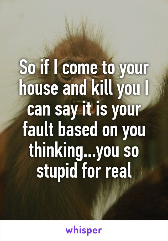 So if I come to your house and kill you I can say it is your fault based on you thinking...you so stupid for real
