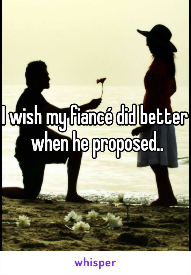 I wish my fiancé did better when he proposed..