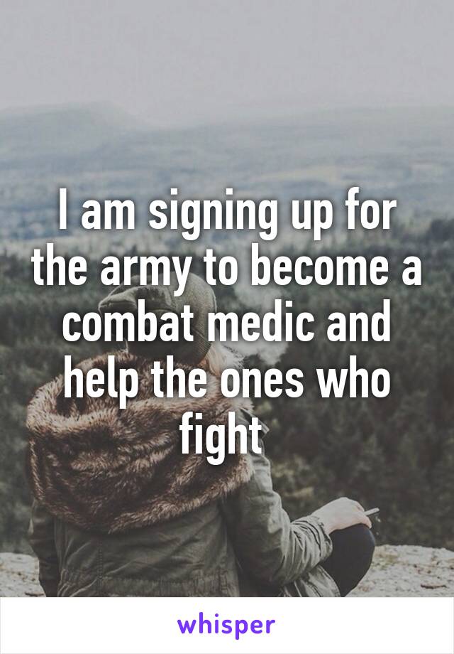 I am signing up for the army to become a combat medic and help the ones who fight 