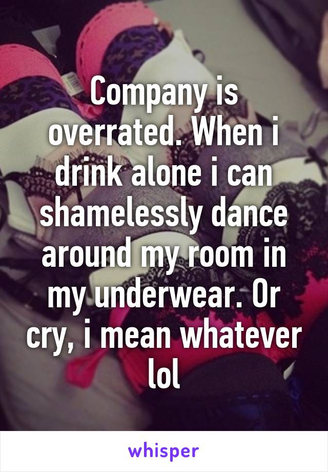 Company is overrated. When i drink alone i can shamelessly dance around my room in my underwear. Or cry, i mean whatever lol