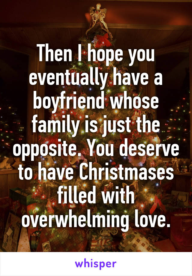 Then I hope you eventually have a boyfriend whose family is just the opposite. You deserve to have Christmases filled with overwhelming love.