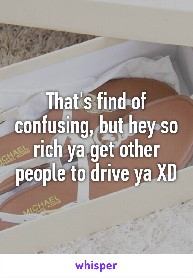 That's find of confusing, but hey so rich ya get other people to drive ya XD