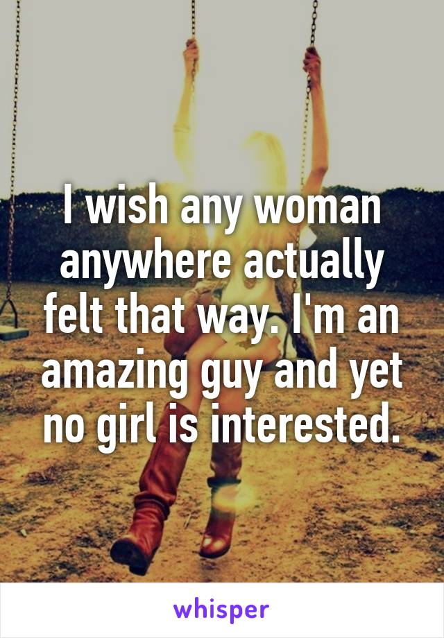 I wish any woman anywhere actually felt that way. I'm an amazing guy and yet no girl is interested.