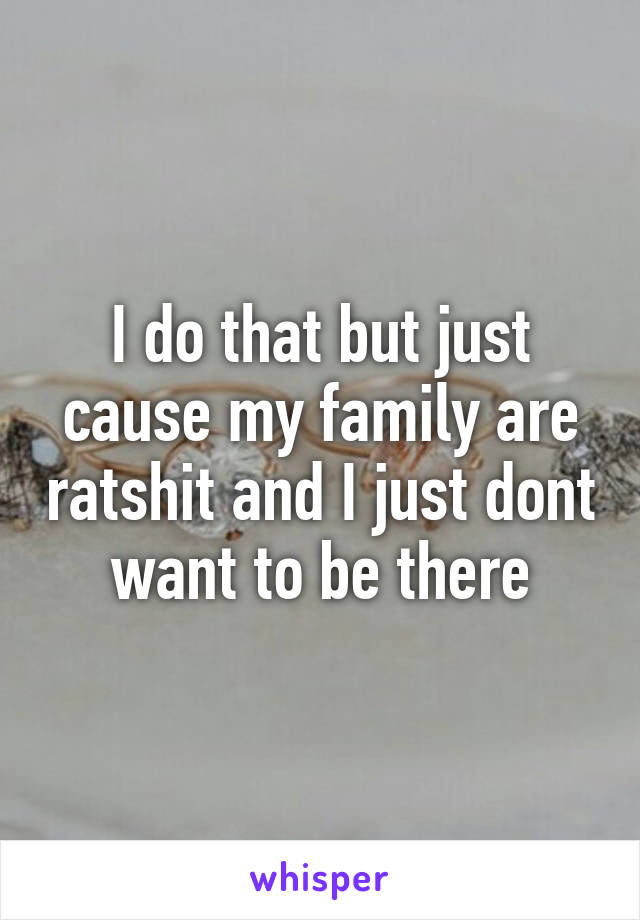 I do that but just cause my family are ratshit and I just dont want to be there