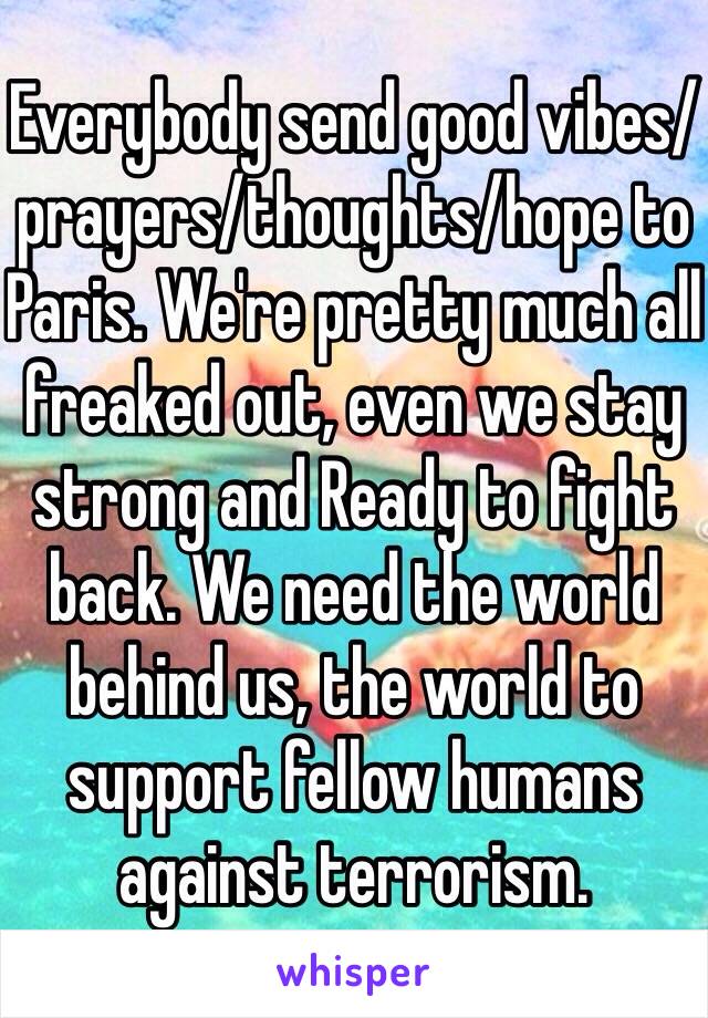 Everybody send good vibes/prayers/thoughts/hope to Paris. We're pretty much all freaked out, even we stay strong and Ready to fight back. We need the world behind us, the world to support fellow humans against terrorism.