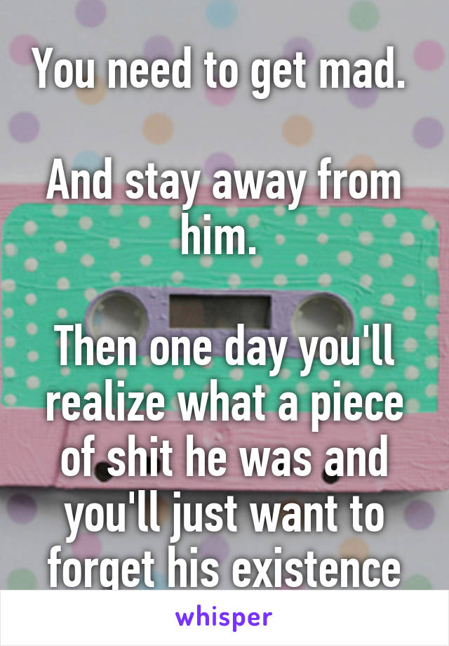 You need to get mad. 

And stay away from him. 

Then one day you'll realize what a piece of shit he was and you'll just want to forget his existence