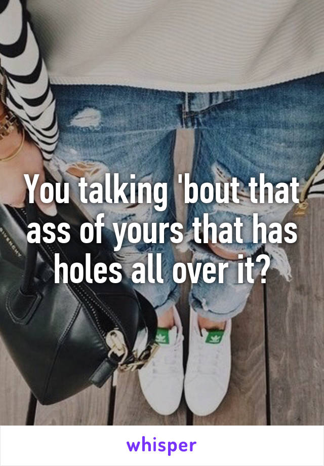 You talking 'bout that ass of yours that has holes all over it?