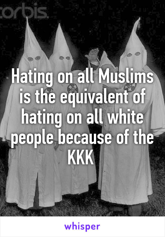 Hating on all Muslims is the equivalent of hating on all white people because of the KKK 