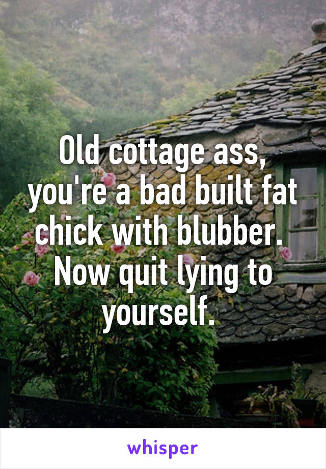 Old cottage ass, you're a bad built fat chick with blubber. 
Now quit lying to yourself. 