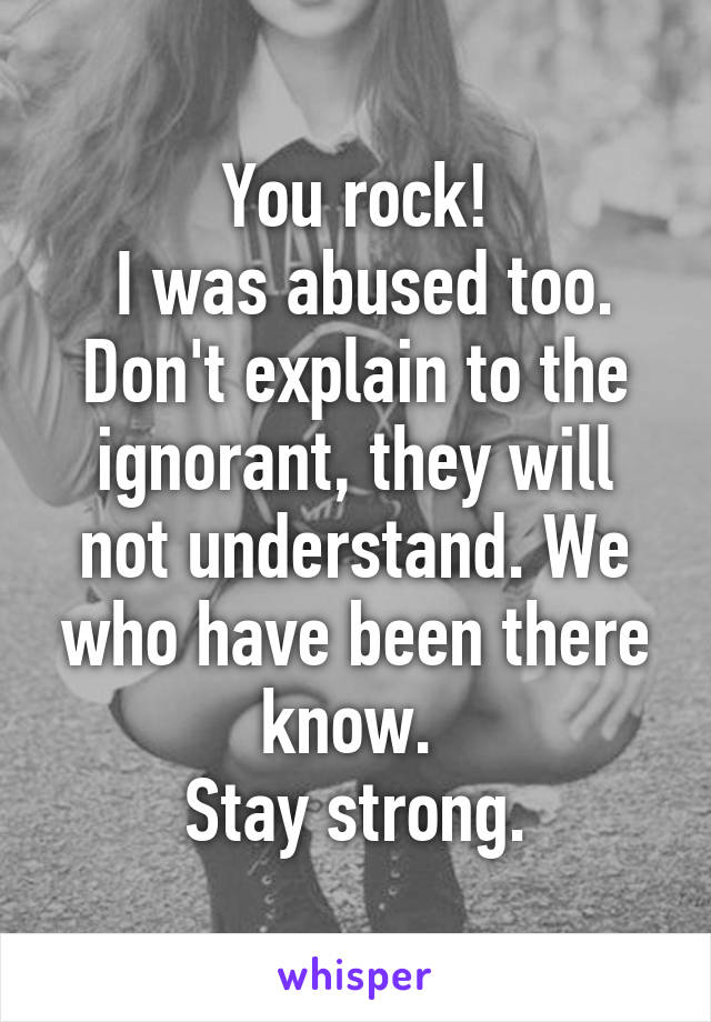 You rock!
 I was abused too. Don't explain to the ignorant, they will not understand. We who have been there know. 
Stay strong.