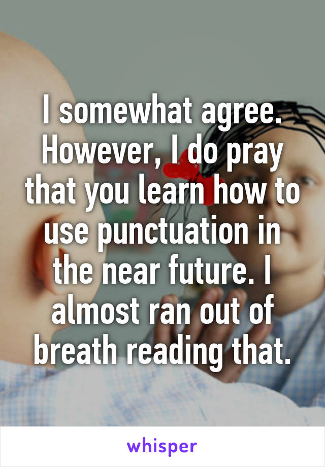 I somewhat agree. However, I do pray that you learn how to use punctuation in the near future. I almost ran out of breath reading that.