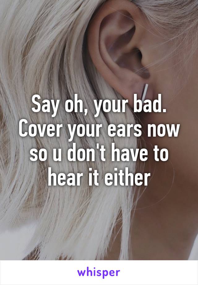 Say oh, your bad. Cover your ears now so u don't have to hear it either