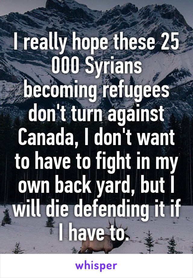I really hope these 25 000 Syrians becoming refugees don't turn against Canada, I don't want to have to fight in my own back yard, but I will die defending it if I have to. 