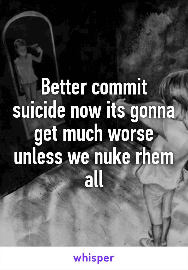 Better commit suicide now its gonna get much worse unless we nuke rhem all