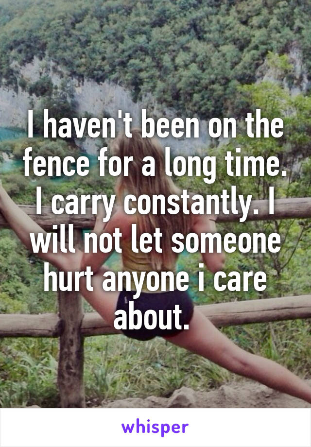 I haven't been on the fence for a long time. I carry constantly. I will not let someone hurt anyone i care about. 