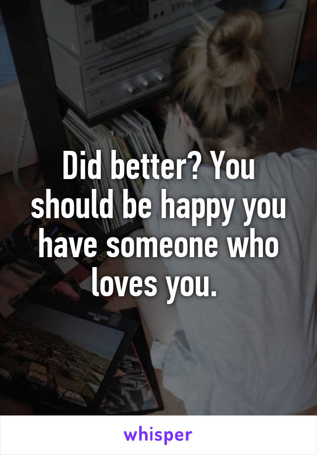 Did better? You should be happy you have someone who loves you. 