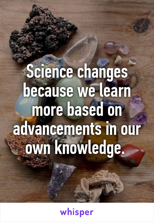 Science changes because we learn more based on advancements in our own knowledge. 