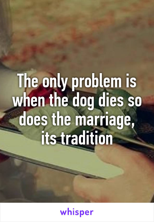 The only problem is when the dog dies so does the marriage, its tradition