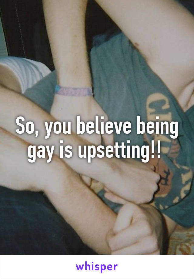 So, you believe being gay is upsetting!! 