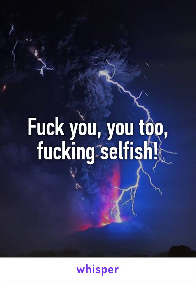 Fuck you, you too, fucking selfish!