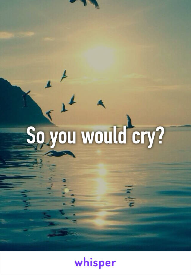 So you would cry?