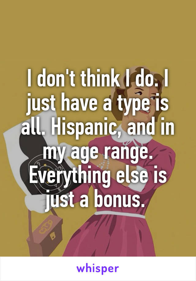 I don't think I do. I just have a type is all. Hispanic, and in my age range. Everything else is just a bonus. 