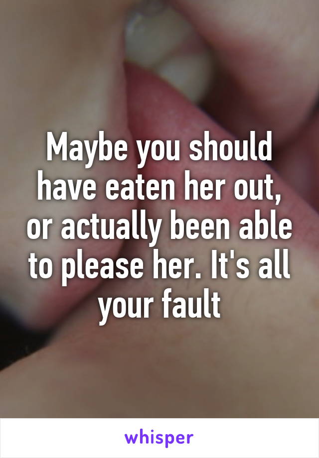 Maybe you should have eaten her out, or actually been able to please her. It's all your fault