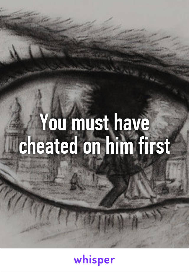 You must have cheated on him first