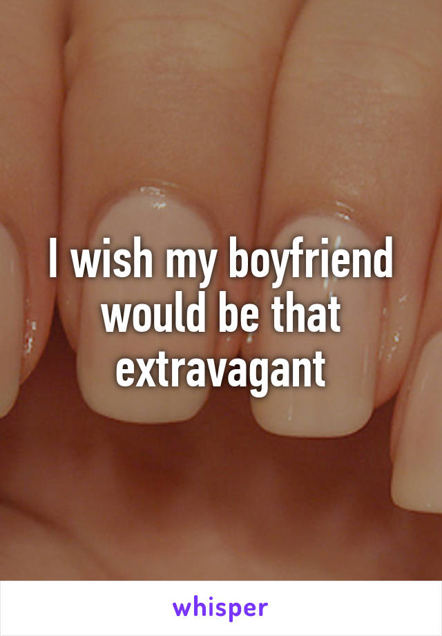 I wish my boyfriend would be that extravagant
