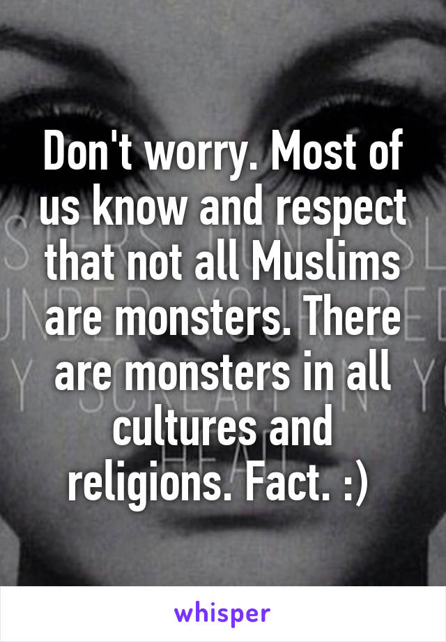 Don't worry. Most of us know and respect that not all Muslims are monsters. There are monsters in all cultures and religions. Fact. :) 