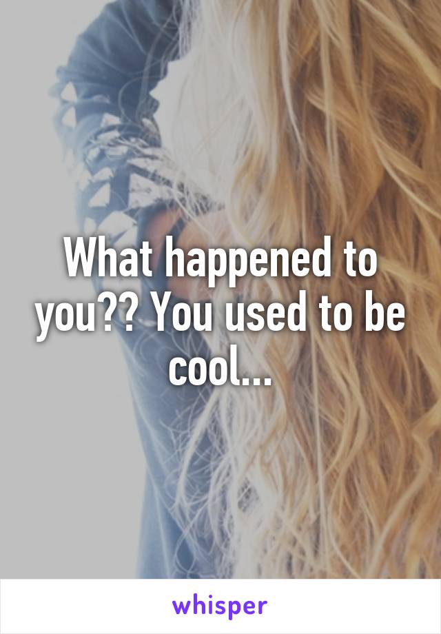 What happened to you?? You used to be cool...