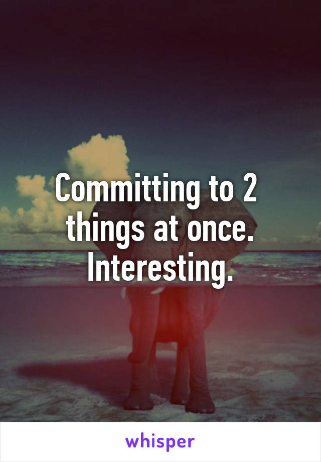 Committing to 2 
things at once.
Interesting.