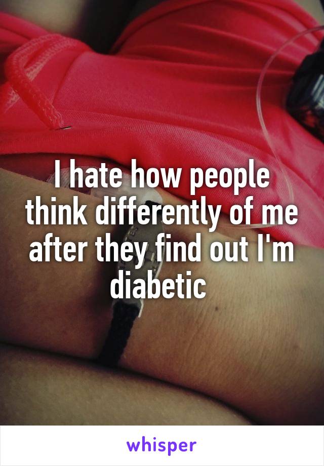 I hate how people think differently of me after they find out I'm diabetic 