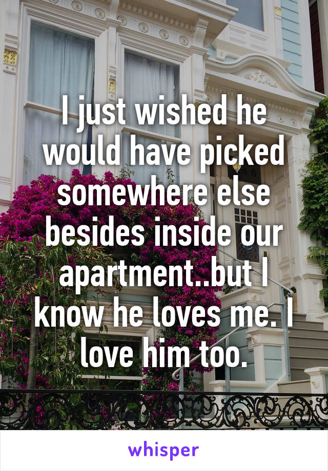 I just wished he would have picked somewhere else besides inside our apartment..but I know he loves me. I love him too.