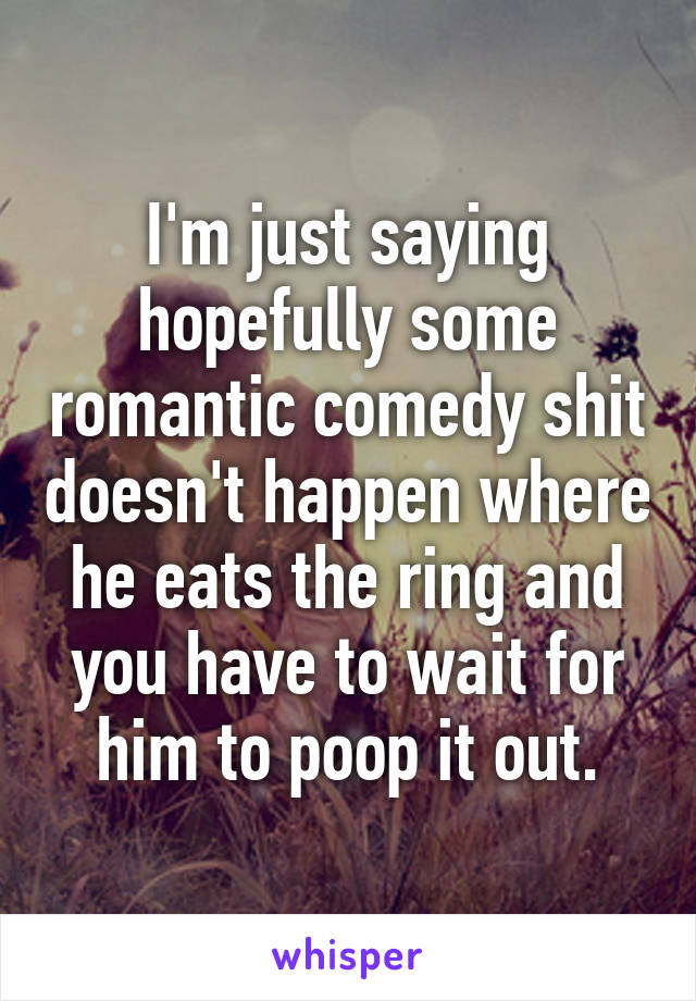 I'm just saying hopefully some romantic comedy shit doesn't happen where he eats the ring and you have to wait for him to poop it out.