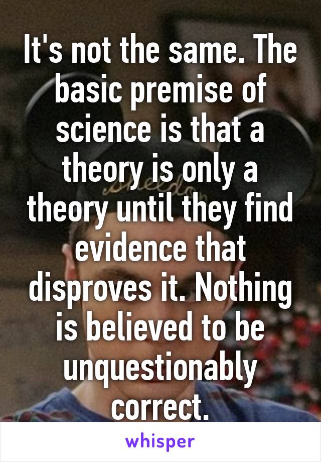 It's not the same. The basic premise of science is that a theory is only a theory until they find evidence that disproves it. Nothing is believed to be unquestionably correct.