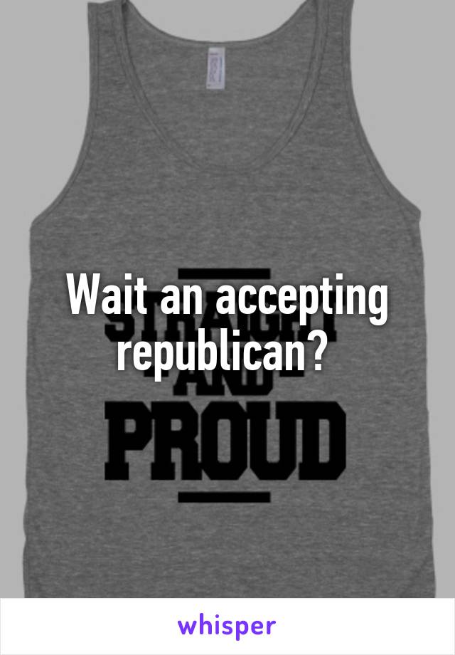 Wait an accepting republican? 