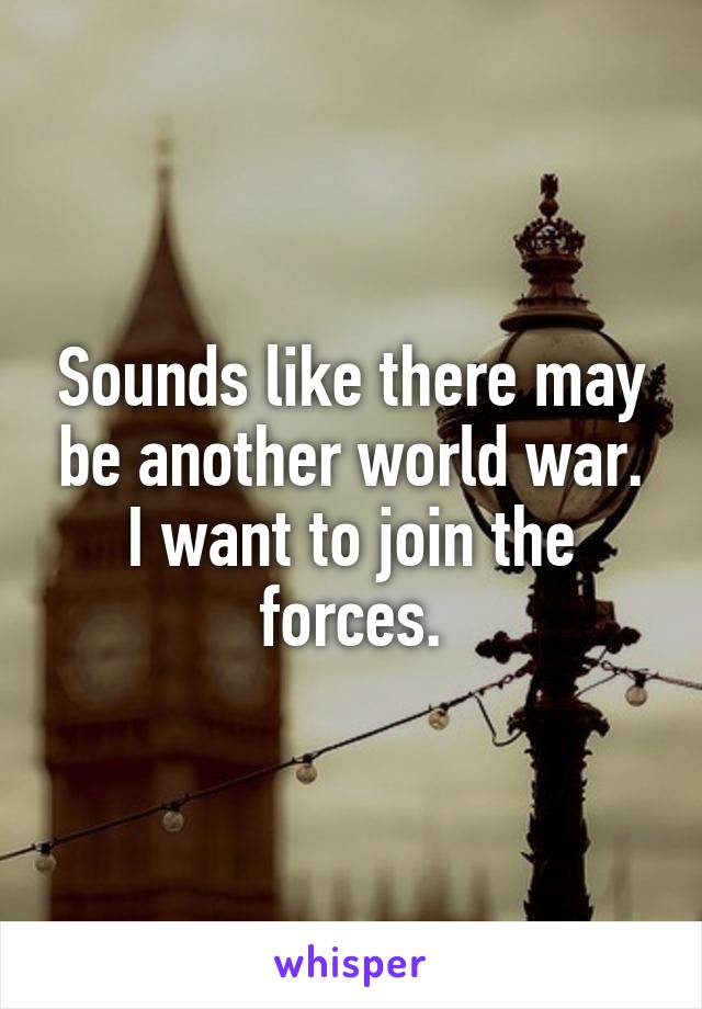 Sounds like there may be another world war. I want to join the forces.