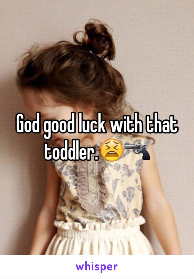 God good luck with that toddler.😫🔫
