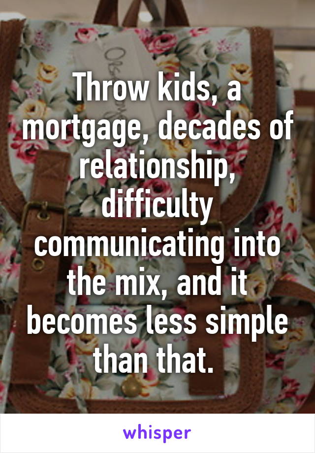 Throw kids, a mortgage, decades of relationship, difficulty communicating into the mix, and it becomes less simple than that. 