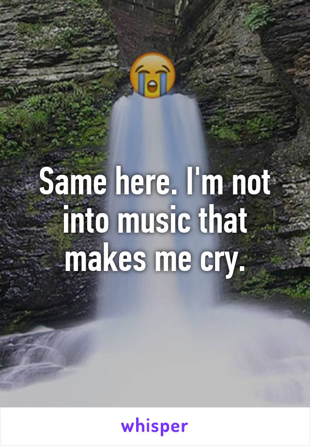 Same here. I'm not into music that makes me cry.