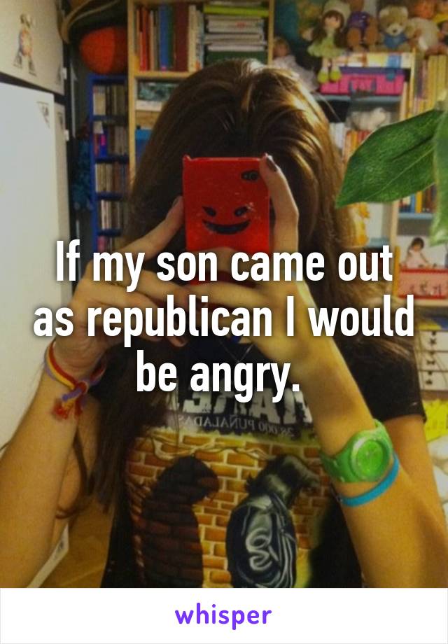 If my son came out as republican I would be angry. 