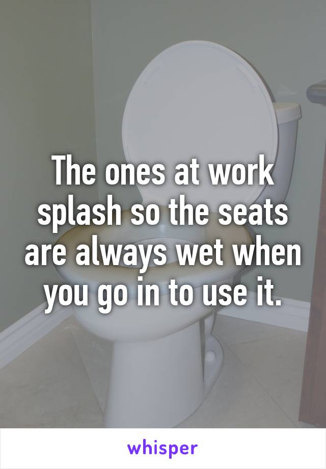 The ones at work splash so the seats are always wet when you go in to use it.