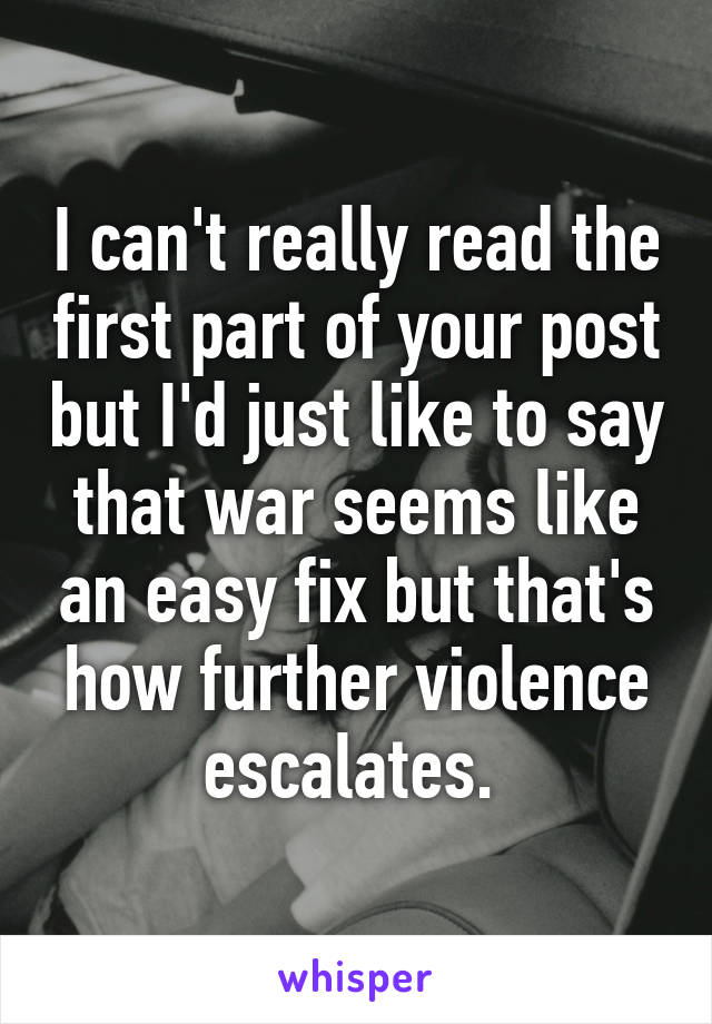 I can't really read the first part of your post but I'd just like to say that war seems like an easy fix but that's how further violence escalates. 