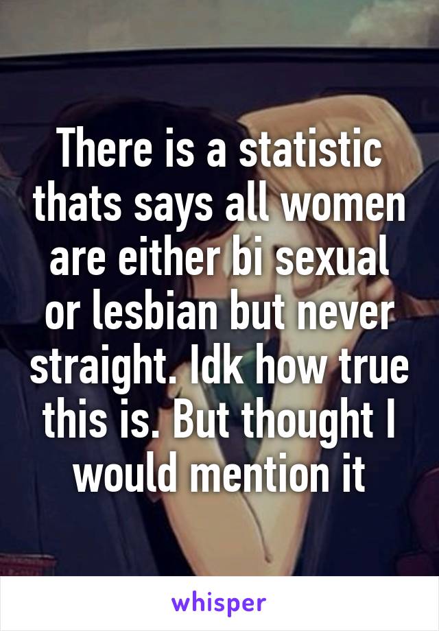 There is a statistic thats says all women are either bi sexual or lesbian but never straight. Idk how true this is. But thought I would mention it